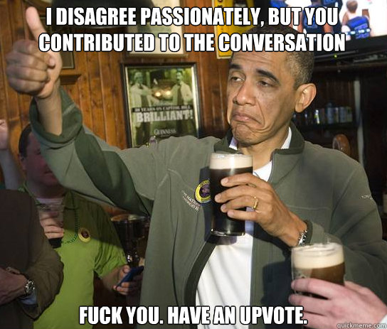 I disagree passionately, but you contributed to the conversation Fuck you. Have an upvote. - I disagree passionately, but you contributed to the conversation Fuck you. Have an upvote.  Upvoting Obama