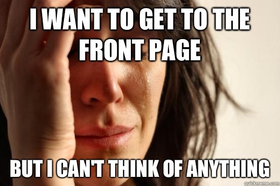 I want to get to the front page But I can't think of anything  First World Problems