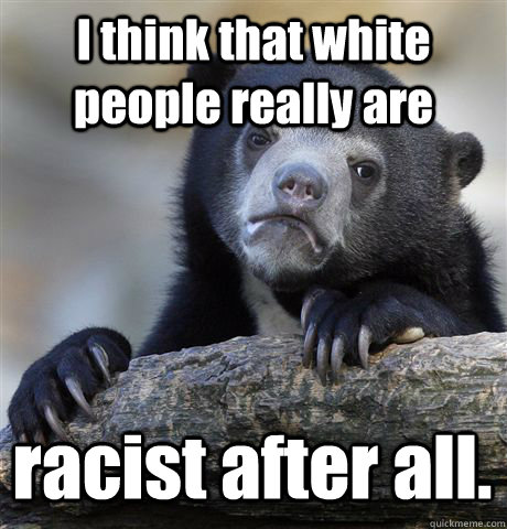 I think that white people really are  racist after all.  Confession Bear