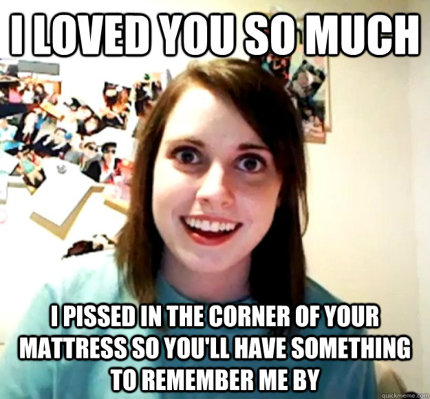 I loved you so much i pissed in the corner of your mattress so you'll have something to remember me by  Overly Attached Girlfriend