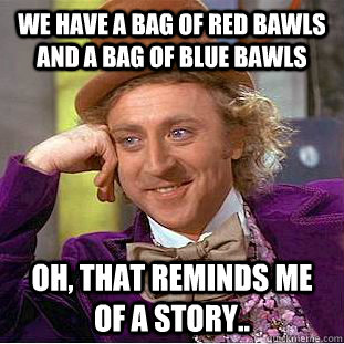 We have a bag of red bawls and a bag of blue bawls Oh, that reminds me of a story..  Creepy Wonka