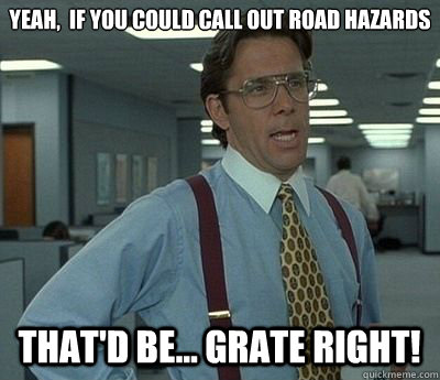 Yeah,  if you could call out road hazards That'd be... GRATE Right! - Yeah,  if you could call out road hazards That'd be... GRATE Right!  Bill lumberg