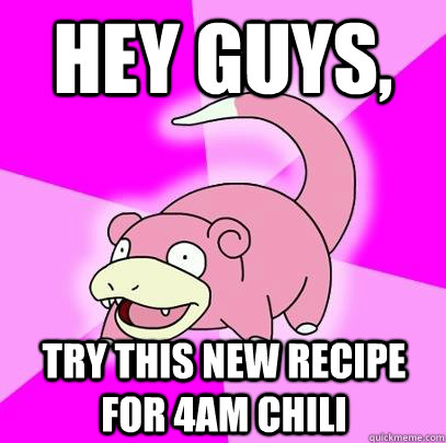 hey guys, try this new recipe for 4am chili  Slowpoke