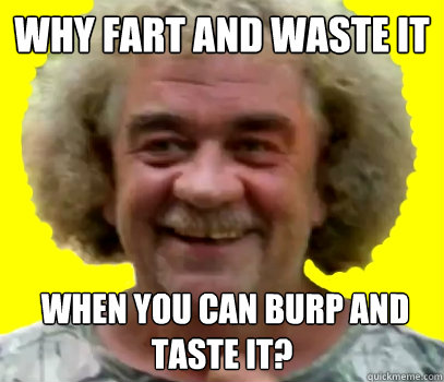 WHY FART AND WASTE IT  WHEN YOU CAN BURP AND TASTE IT?  