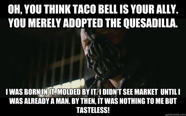 Oh, you think Taco Bell is your ally. You merely adopted the quesadilla. I was born in it, molded by it. I didn’t see Market  until I was already a man. By then, it was nothing to me but tasteless!  Badass Bane