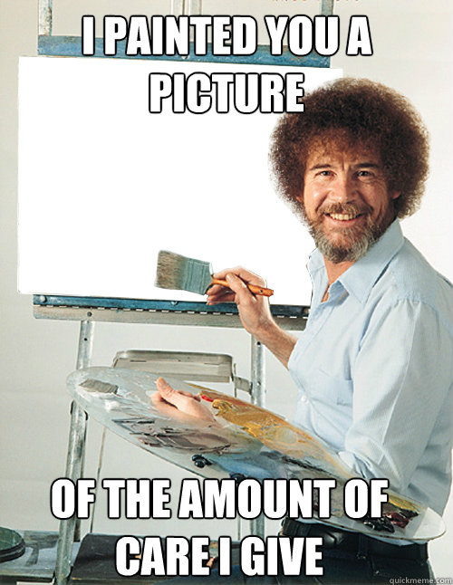 i painted you a picture of the amount of care I give  Bob Ross