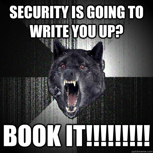Security is going to write you up? book it!!!!!!!!!  Insanity Wolf
