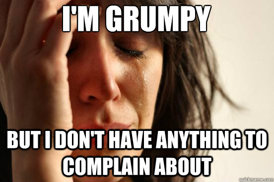 I'm grumpy But I don't have anything to complain about  First World Problems