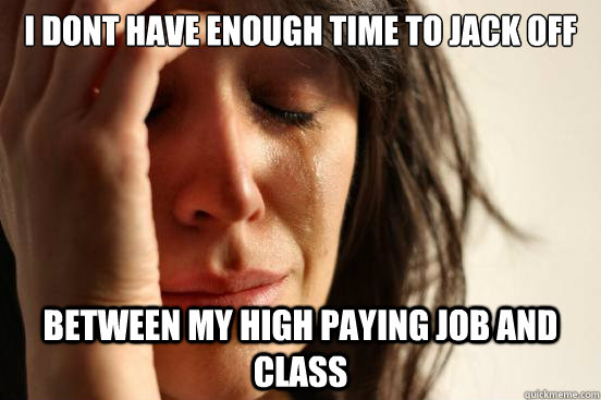 i dont have enough time to jack off between my high paying job and class  First World Problems