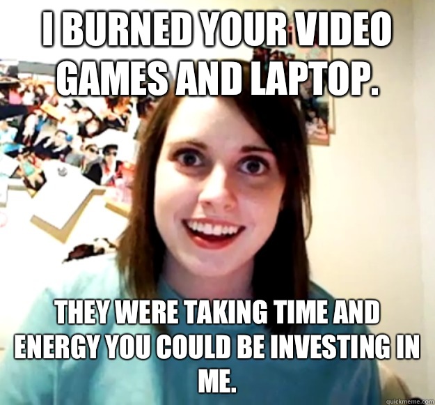 I burned your video games and laptop. They were taking time and energy you could be investing in me.  Overly Attached Girlfriend