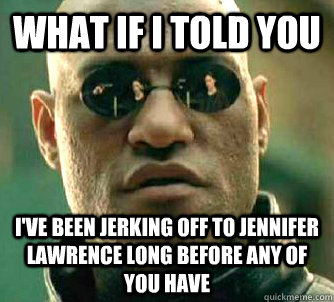 What if I told you I've been jerking off to Jennifer lawrence long before any of you have  What if I told you
