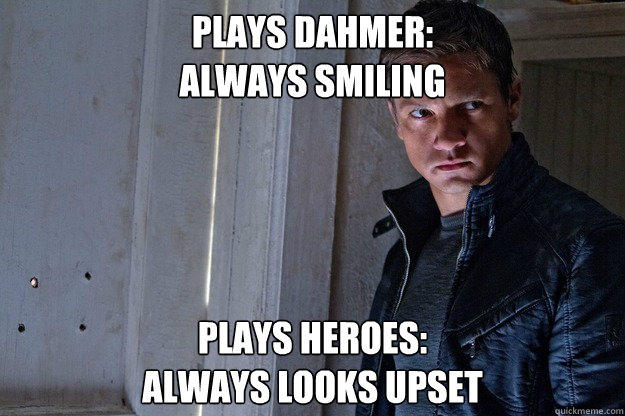 Plays Dahmer: 
always smiling Plays heroes: 
always looks upset  Forever Scowling Jeremy Renner
