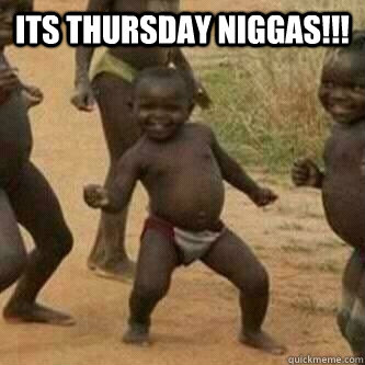 Its thursday Niggas!!!  - Its thursday Niggas!!!   Its friday niggas