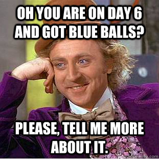 Oh you are on day 6 and got blue balls? Please, tell me more about it.  Condescending Wonka