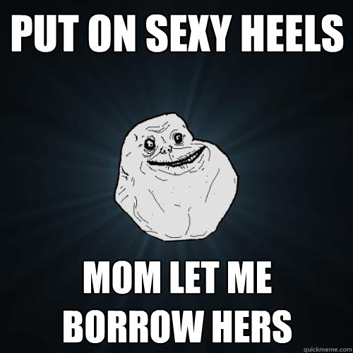 PUT ON SEXY HEELS MOm let me borrow hers  Forever Alone