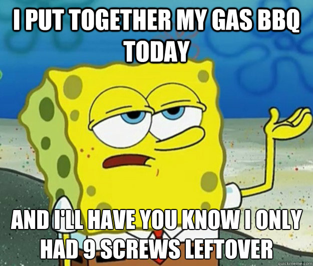 I put together my gas bbq today And I'll have you know I only had 9 screws leftover  Tough Spongebob