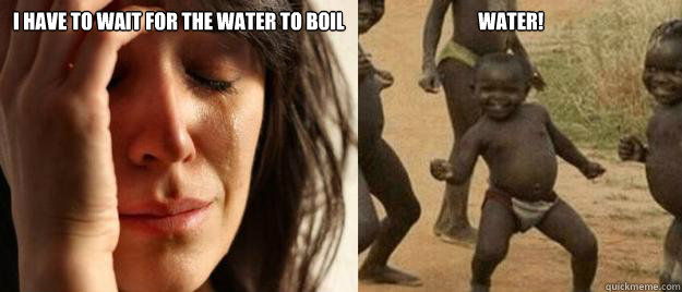 I have to wait for the water to boil                                   WATER!   First World Problems  Third World Success