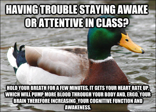 Having trouble staying awake or attentive in class? Hold your breath for a few minutes, it gets your heart rate up, which will pump more blood through your body and, ergo, your brain therefore increasing  your cognitive function and awakeness. - Having trouble staying awake or attentive in class? Hold your breath for a few minutes, it gets your heart rate up, which will pump more blood through your body and, ergo, your brain therefore increasing  your cognitive function and awakeness.  Actual Advice Mallard