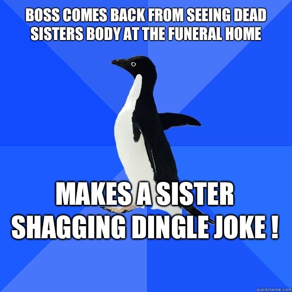 Boss comes back from seeing dead sisters body at the funeral home Makes a Sister shagging dingle joke !    Socially Awkward Penguin