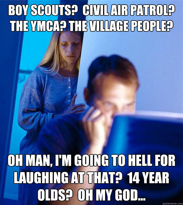 Boy Scouts?  Civil Air Patrol?  The YMCA? The Village People? Oh Man, I'm Going to Hell for Laughing at That?  14 Year Olds?  Oh my god...  Redditors Wife