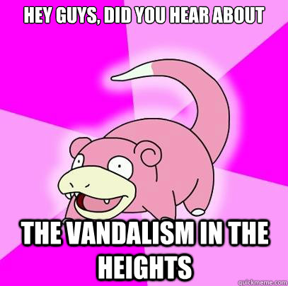 hey guys, did you hear about the vandalism in the heights  Slowpoke