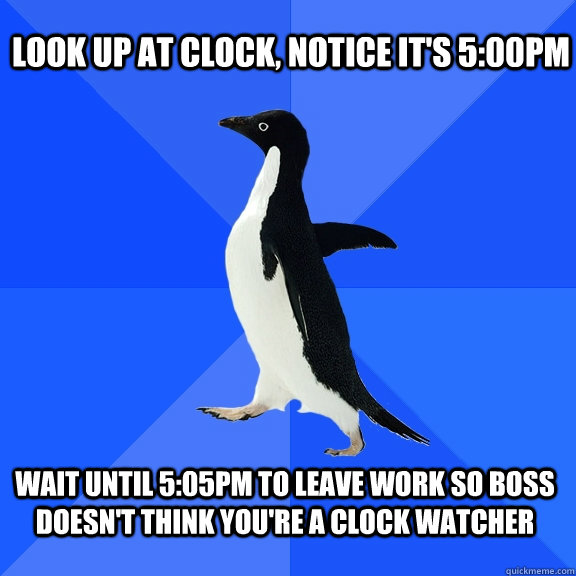 Look up at clock, notice it's 5:00pm Wait until 5:05pm to leave work so boss doesn't think you're a clock watcher  Socially Awkward Penguin