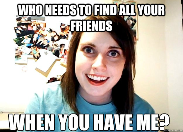 Who needs to find all your friends when you have me?  Overly Attached Girlfriend