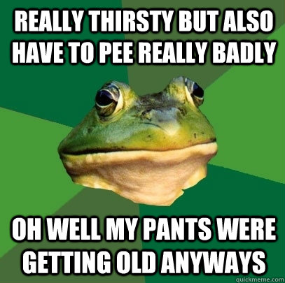 Really thirsty but also have to pee really badly oh well my pants were getting old anyways  Foul Bachelor Frog