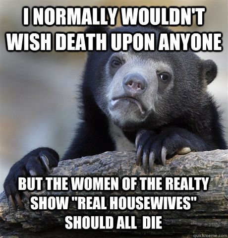 I normally wouldn't wish death upon anyone but the women of the realty show 