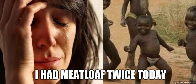  I had meatloaf twice today  First World Problems  Third World Success