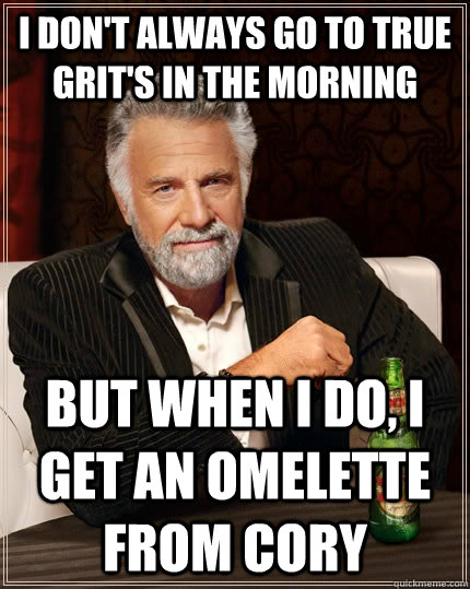 I don't always go to True Grit's in the morning but when I do, I get an omelette from cory  The Most Interesting Man In The World