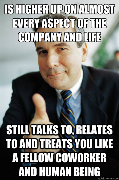 is higher up on almost every aspect of the company and life still talks to, relates to and treats you like a fellow coworker and human being - is higher up on almost every aspect of the company and life still talks to, relates to and treats you like a fellow coworker and human being  Good Guy Boss