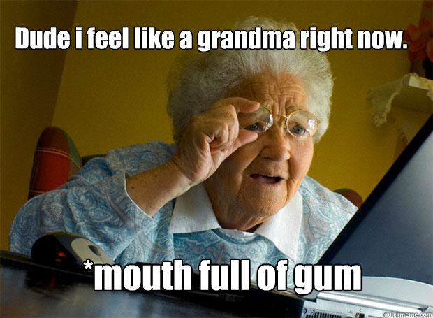 Dude i feel like a grandma right now. *mouth full of gum - Dude i feel like a grandma right now. *mouth full of gum  Grandma finds the Internet