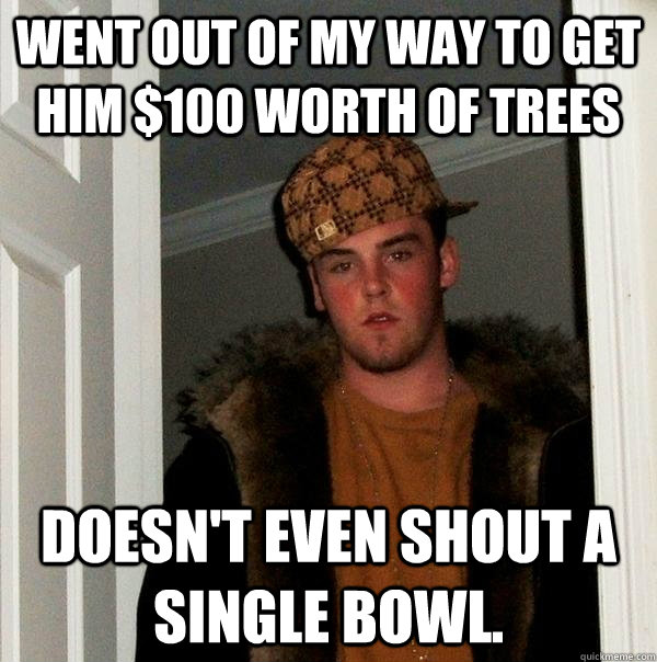 Went out of my way to get him $100 worth of trees Doesn't even shout a single bowl.  Scumbag Steve