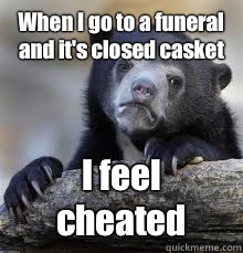 When I go to a funeral and it's closed casket I feel cheated  