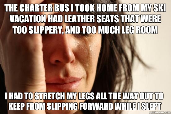 The charter bus I took home from my ski vacation had leather seats that were too slippery, and too much leg room I had to stretch my legs all the way out to keep from slipping forward while I slept  First World Problems
