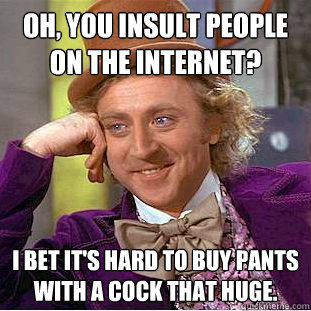 Oh, you insult people on the internet? I bet it's hard to buy pants with a cock that huge.  Condescending Wonka