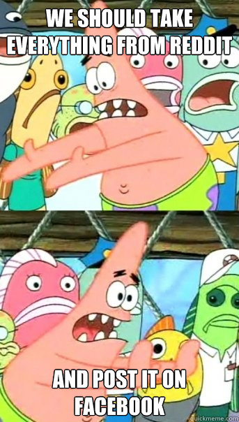 We should take everything from reddit and post it on facebook  Push it somewhere else Patrick