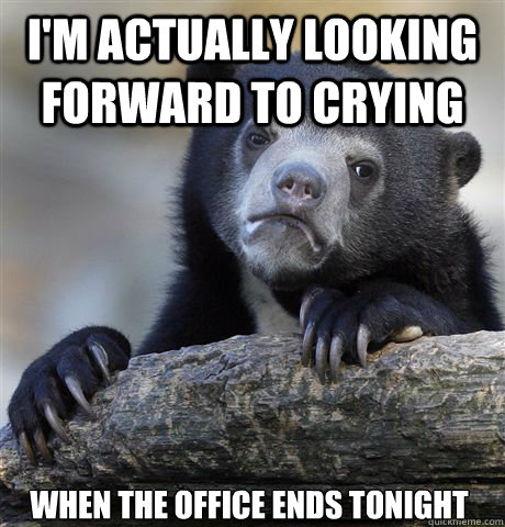 I'M ACTUALLY LOOKING FORWARD TO CRYING  WHEN THE OFFICE ENDS TONIGHT  Confession Bear