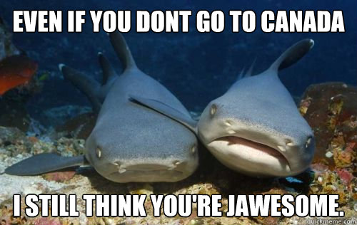 Even if you dont go to canada I still think you're Jawesome.  Compassionate Shark Friend