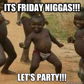 Its friday Niggas!!! Let's PARTY!!!  Its friday niggas