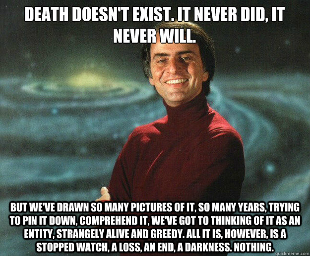 Death doesn't exist. It never did, it never will.  But we've drawn so many pictures of it, so many years, trying to pin it down, comprehend it, we've got to thinking of it as an entity, strangely alive and greedy. All it is, however, is a stopped watch, a - Death doesn't exist. It never did, it never will.  But we've drawn so many pictures of it, so many years, trying to pin it down, comprehend it, we've got to thinking of it as an entity, strangely alive and greedy. All it is, however, is a stopped watch, a  Carl Sagan