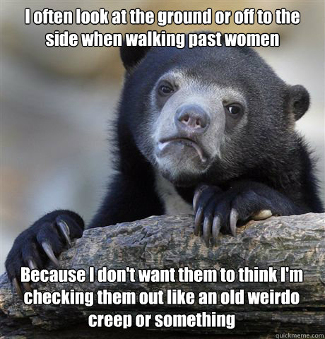 I often look at the ground or off to the side when walking past women Because I don't want them to think I'm checking them out like an old weirdo creep or something  Confession Bear