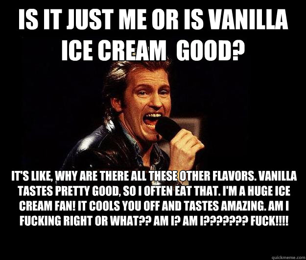 Is it just me or is vanilla ice cream  good? It's like, why are there all these other flavors. Vanilla tastes pretty good, so I often eat that. I'm a huge ice cream fan! It cools you off and tastes amazing. AM I FUCKING RIGHT OR WHAT?? AM I? AM I??????? F  Dennis Leary