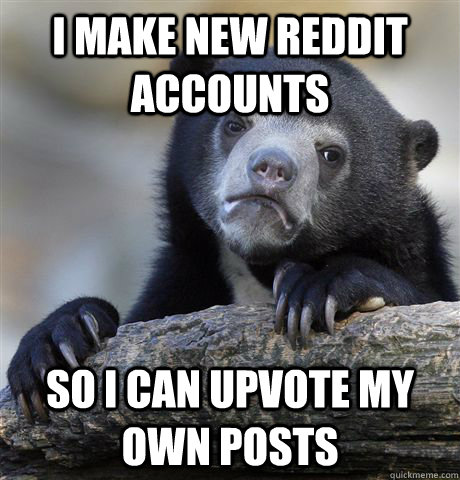 I make new reddit accounts so i can upvote my own posts  Confession Bear