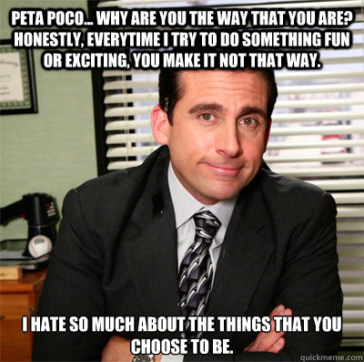 Peta Poco... Why are you the way that you are? Honestly, everytime I try to do something fun or exciting, you make it not that way. I hate so much about the things that you choose to be. - Peta Poco... Why are you the way that you are? Honestly, everytime I try to do something fun or exciting, you make it not that way. I hate so much about the things that you choose to be.  michael scott