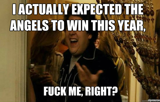 I Actually expected the Angels to Win this year, FUCK ME, RIGHT?  fuck me right