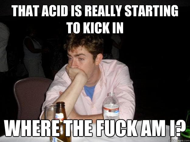 That acid is really starting to kick in Where the fuck am i?  