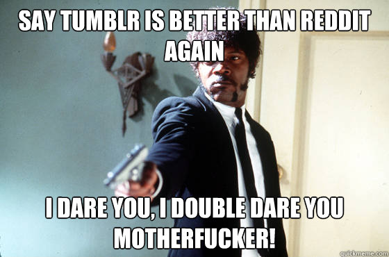 say tumblr is better than reddit again i dare you, i double dare you motherfucker!  I Double Dare You