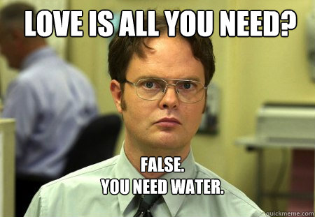 LOVE IS ALL YOU NEED? FALSE.  
YOU NEED WATER.  Schrute